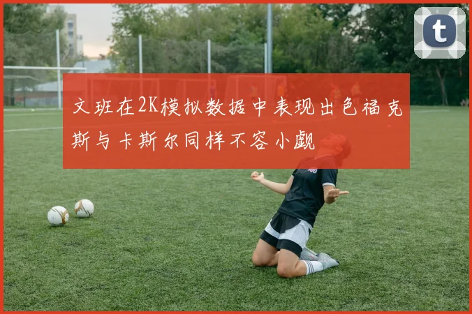 文班在2K模拟数据中表现出色福克斯与卡斯尔同样不容小觑