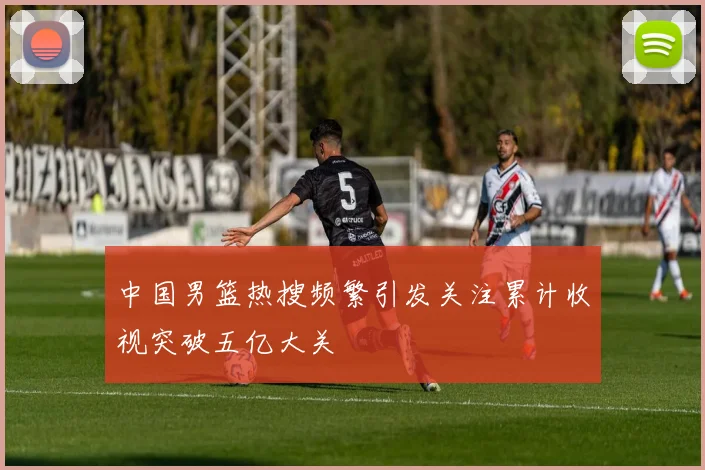 中国男篮热搜频繁引发关注累计收视突破五亿大关
