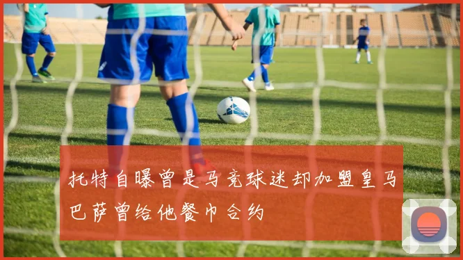 托特自曝曾是马竞球迷却加盟皇马巴萨曾给他餐巾合约