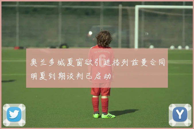 奥兰多城夏窗欲引进格列兹曼合同明夏到期谈判已启动
