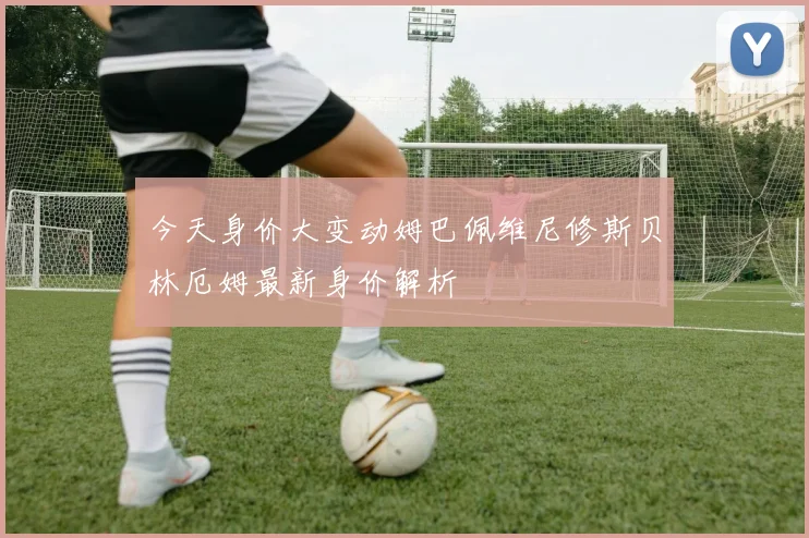 今天身价大变动姆巴佩维尼修斯贝林厄姆最新身价解析