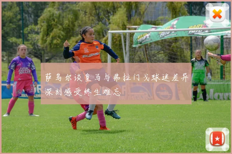 萨乌尔谈皇马与弗拉门戈球迷差异深刻感受终生难忘